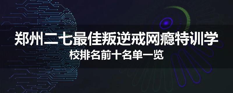 郑州二七最佳叛逆戒网瘾特训学校排名前十名单一览
