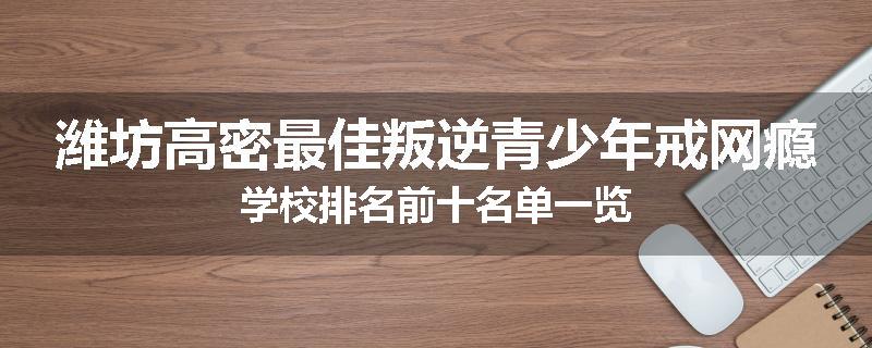 潍坊高密最佳叛逆青少年戒网瘾学校排名前十名单一览