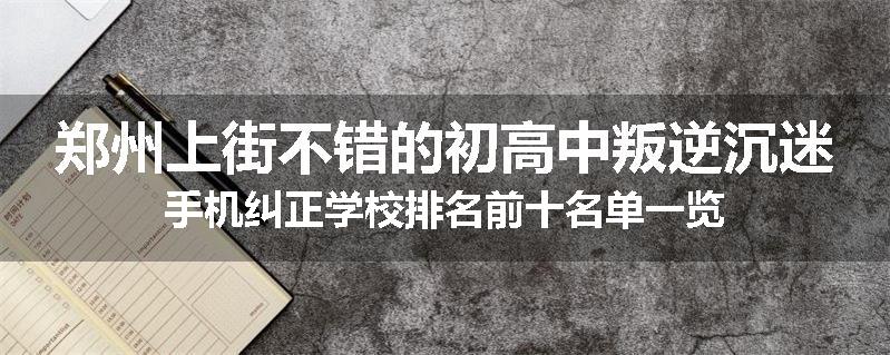 郑州上街不错的初高中叛逆沉迷手机纠正学校排名前十名单一览