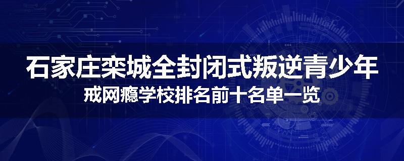 石家庄栾城全封闭式叛逆青少年戒网瘾学校排名前十名单一览