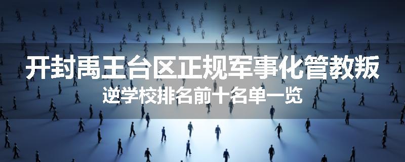 开封禹王台区正规军事化管教叛逆学校排名前十名单一览