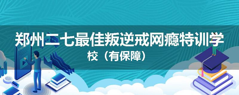 郑州二七最佳叛逆戒网瘾特训学校（有保障）