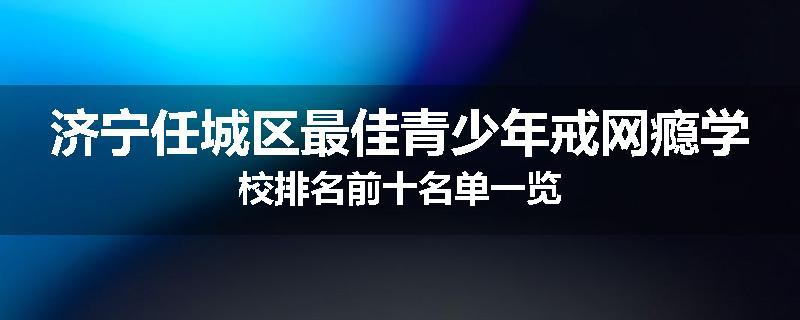 济宁任城区最佳青少年戒网瘾学校排名前十名单一览