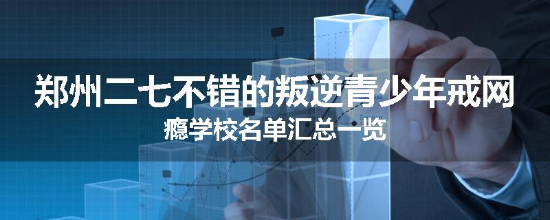 郑州二七不错的叛逆青少年戒网瘾学校名单汇总一览