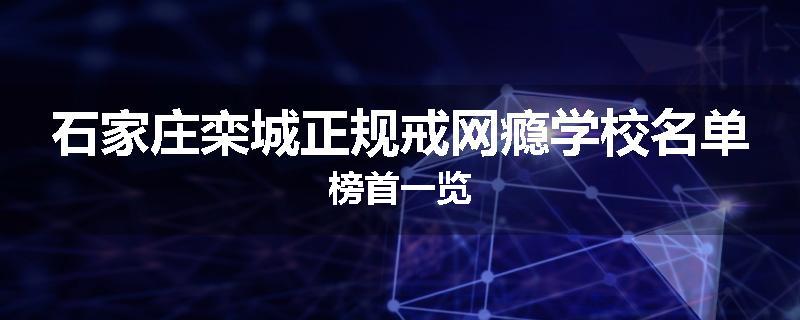 石家庄栾城正规戒网瘾学校名单榜首一览