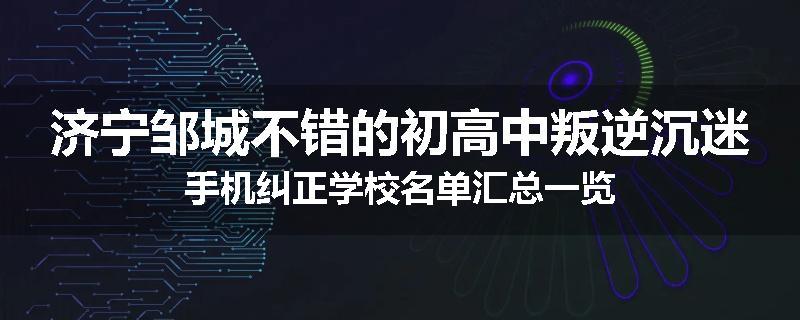 济宁邹城不错的初高中叛逆沉迷手机纠正学校名单汇总一览