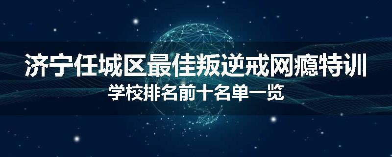济宁任城区最佳叛逆戒网瘾特训学校排名前十名单一览
