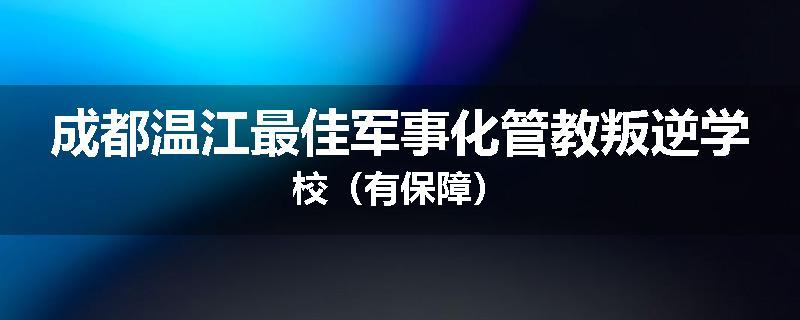 成都温江最佳军事化管教叛逆学校（有保障）