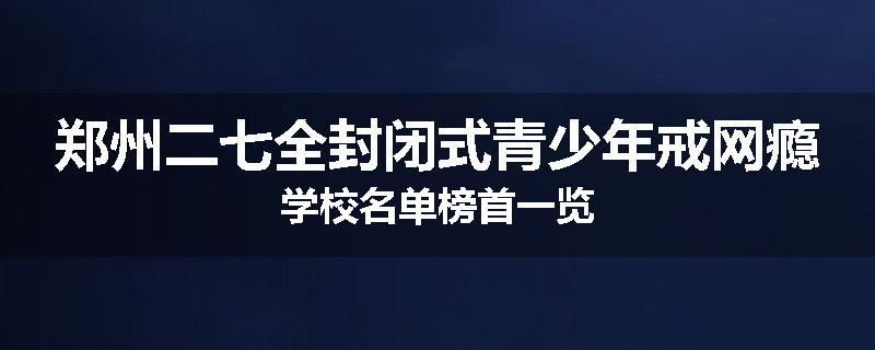 郑州二七全封闭式青少年戒网瘾学校名单榜首一览
