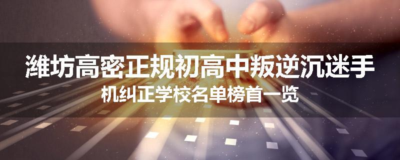 潍坊高密正规初高中叛逆沉迷手机纠正学校名单榜首一览