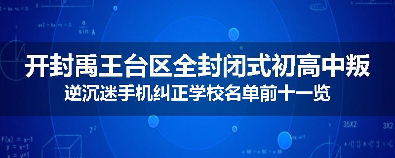 开封禹王台区全封闭式初高中叛逆沉迷手机纠正学校名单前十一览