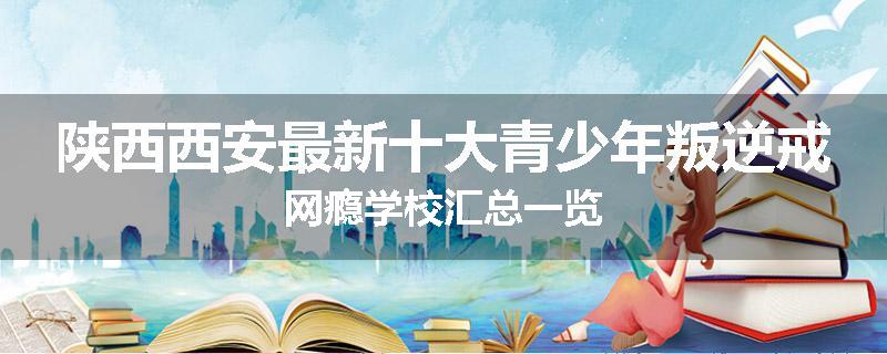 陕西西安最新十大青少年叛逆戒网瘾学校汇总一览