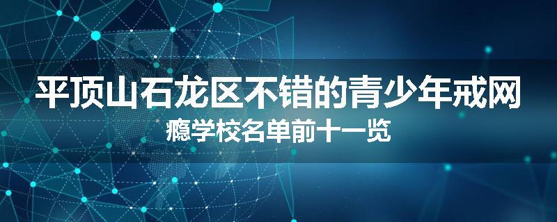 平顶山石龙区不错的青少年戒网瘾学校名单前十一览