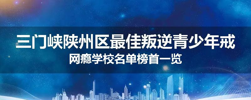 三门峡陕州区最佳叛逆青少年戒网瘾学校名单榜首一览