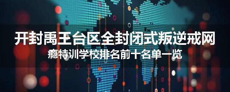 开封禹王台区全封闭式叛逆戒网瘾特训学校排名前十名单一览