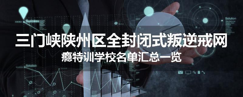三门峡陕州区全封闭式叛逆戒网瘾特训学校名单汇总一览