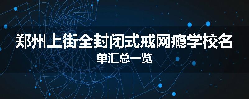 郑州上街全封闭式戒网瘾学校名单汇总一览