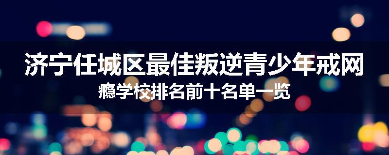 济宁任城区最佳叛逆青少年戒网瘾学校排名前十名单一览