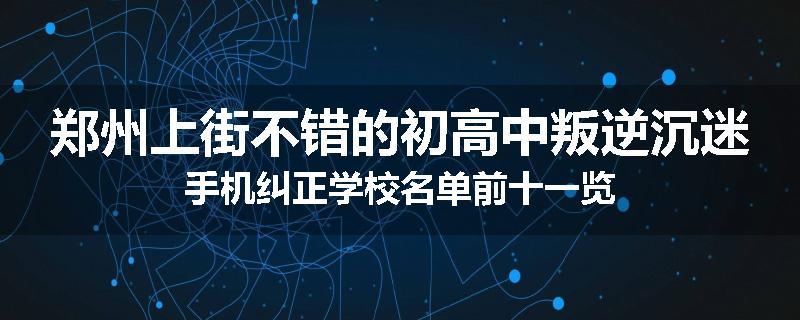 郑州上街不错的初高中叛逆沉迷手机纠正学校名单前十一览