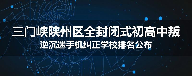 三门峡陕州区全封闭式初高中叛逆沉迷手机纠正学校排名公布