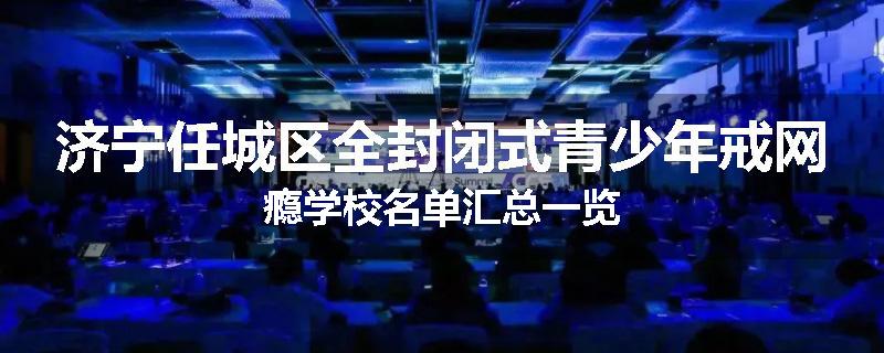 济宁任城区全封闭式青少年戒网瘾学校名单汇总一览