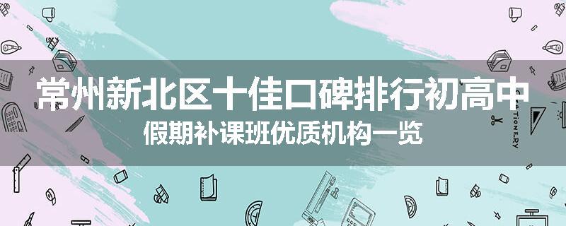 常州新北区十佳口碑排行初高中假期补课班优质机构一览