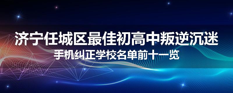 济宁任城区最佳初高中叛逆沉迷手机纠正学校名单前十一览