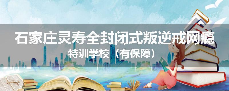 石家庄灵寿全封闭式叛逆戒网瘾特训学校（有保障）
