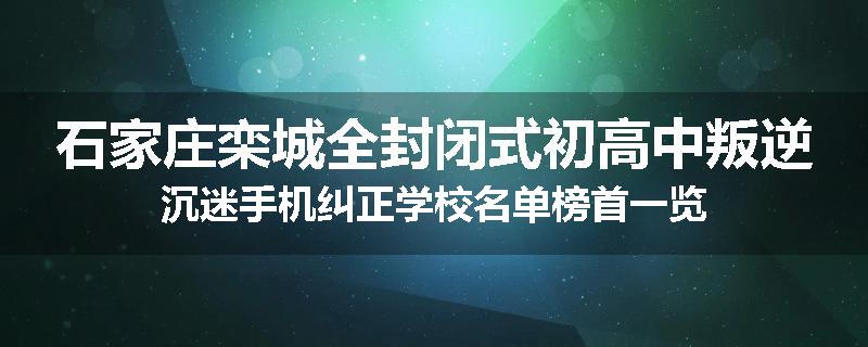 石家庄栾城全封闭式初高中叛逆沉迷手机纠正学校名单榜首一览