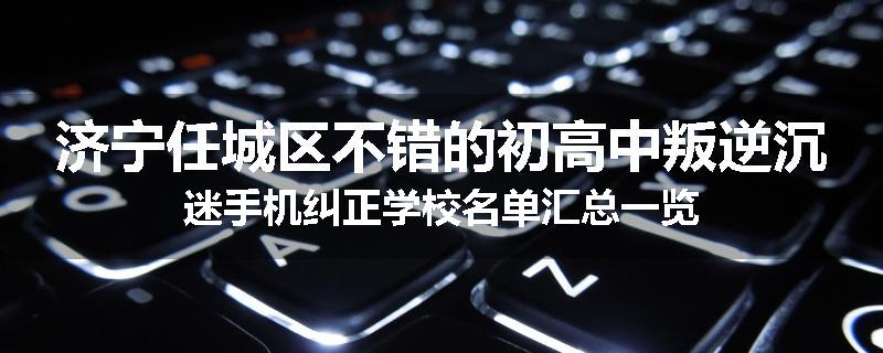 济宁任城区不错的初高中叛逆沉迷手机纠正学校名单汇总一览