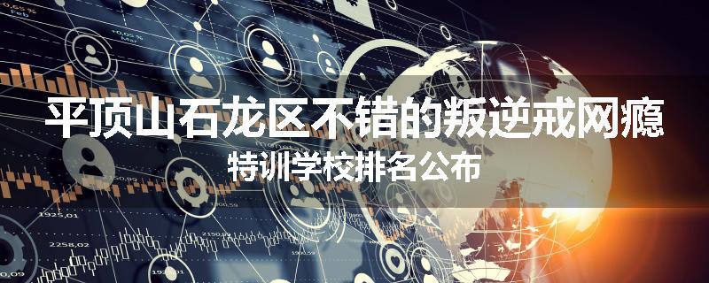 平顶山石龙区不错的叛逆戒网瘾特训学校排名公布