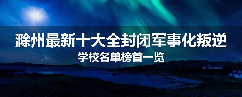 滁州最新十大全封闭军事化叛逆学校名单榜首一览