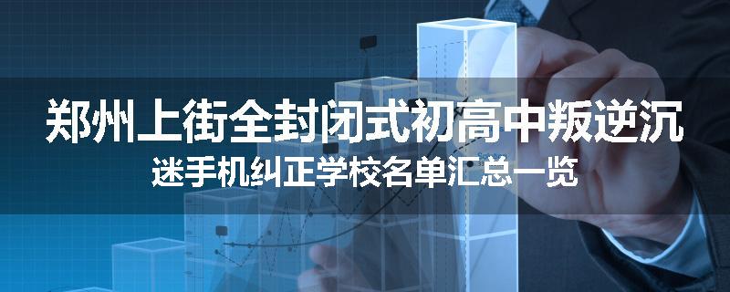 郑州上街全封闭式初高中叛逆沉迷手机纠正学校名单汇总一览