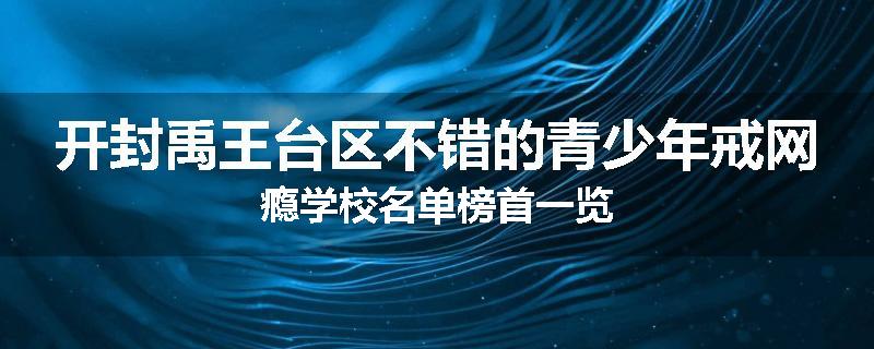 开封禹王台区不错的青少年戒网瘾学校名单榜首一览
