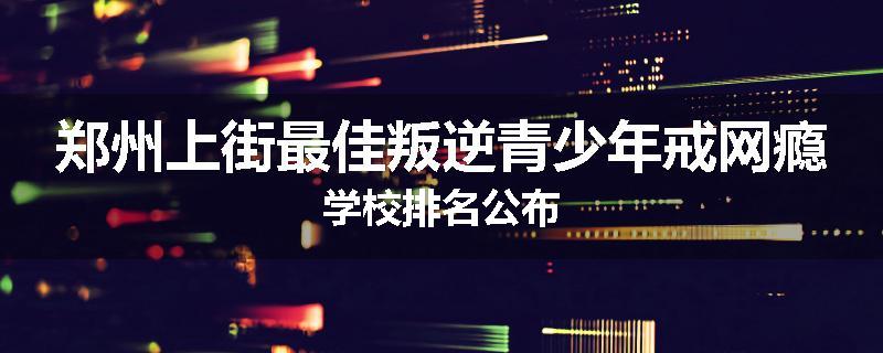 郑州上街最佳叛逆青少年戒网瘾学校排名公布