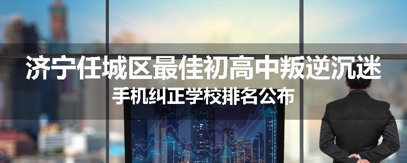 济宁任城区最佳初高中叛逆沉迷手机纠正学校排名公布