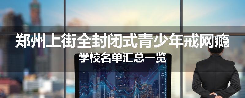 郑州上街全封闭式青少年戒网瘾学校名单汇总一览