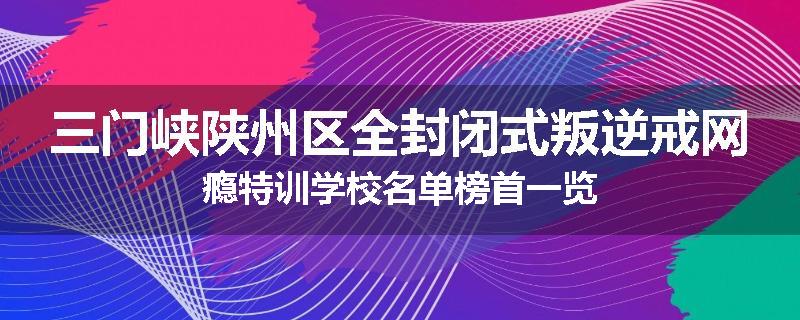 三门峡陕州区全封闭式叛逆戒网瘾特训学校名单榜首一览