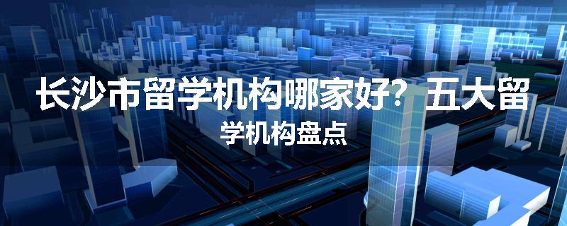 长沙市留学机构哪家好？五大留学机构盘点