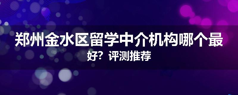 郑州金水区留学中介机构哪个最好？评测推荐