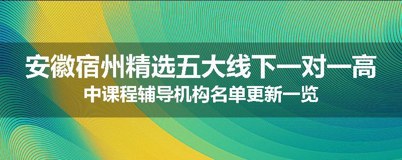 安徽宿州精选五大线下一对一高中课程辅导机构名单更新一览