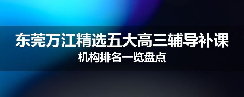 东莞万江精选五大高三辅导补课机构排名一览盘点