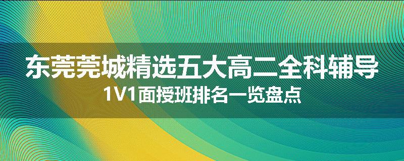 东莞莞城精选五大高二全科辅导1V1面授班排名一览盘点