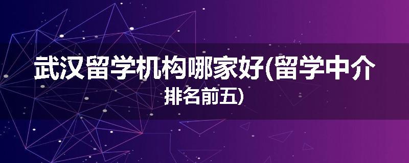 武汉留学机构哪家好(留学中介排名前五)