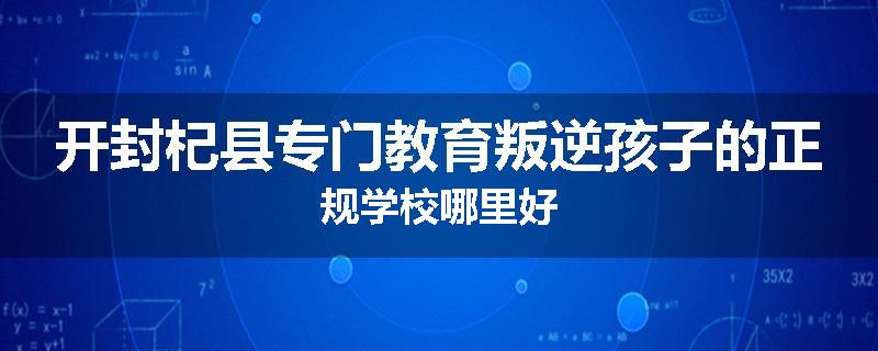 开封杞县专门教育叛逆孩子的正规学校哪里好
