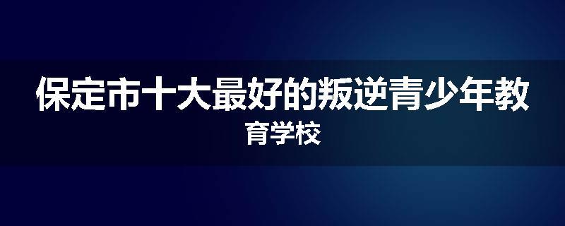 保定市十大最好的叛逆青少年教育学校
