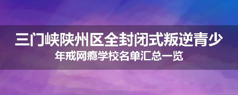三门峡陕州区全封闭式叛逆青少年戒网瘾学校名单汇总一览