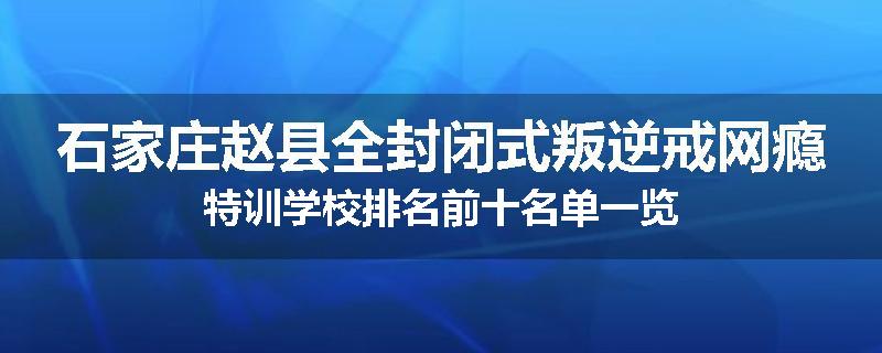 石家庄赵县全封闭式叛逆戒网瘾特训学校排名前十名单一览