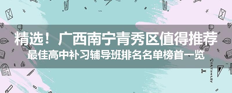 精选！广西南宁青秀区值得推荐最佳高中补习辅导班排名名单榜首一览