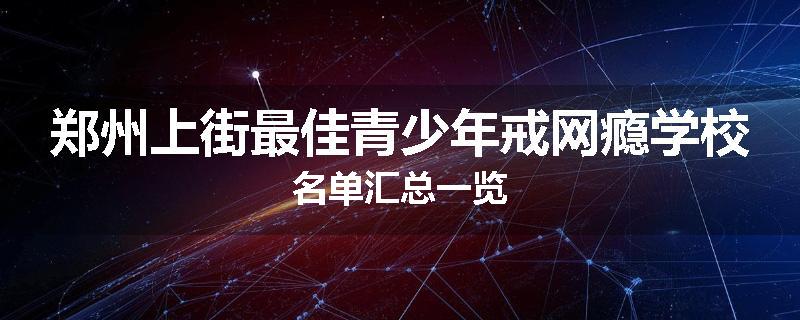 郑州上街最佳青少年戒网瘾学校名单汇总一览